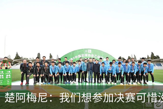 楚阿梅尼：我们想参加决赛可惜没能做到，归根结底都是咎由自取